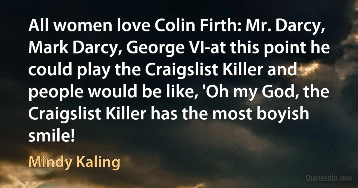 All women love Colin Firth: Mr. Darcy, Mark Darcy, George VI-at this point he could play the Craigslist Killer and people would be like, 'Oh my God, the Craigslist Killer has the most boyish smile! (Mindy Kaling)