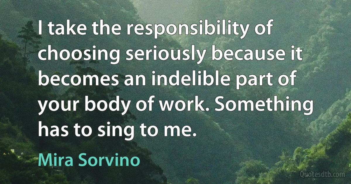 I take the responsibility of choosing seriously because it becomes an indelible part of your body of work. Something has to sing to me. (Mira Sorvino)