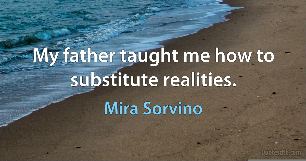 My father taught me how to substitute realities. (Mira Sorvino)