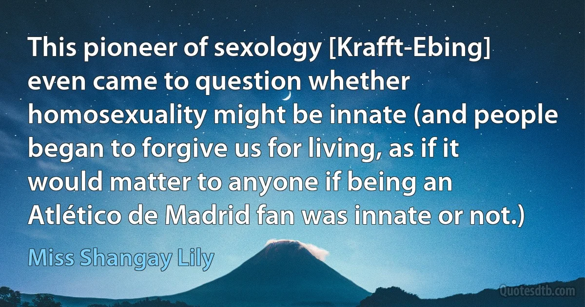 This pioneer of sexology [Krafft-Ebing] even came to question whether homosexuality might be innate (and people began to forgive us for living, as if it would matter to anyone if being an Atlético de Madrid fan was innate or not.) (Miss Shangay Lily)