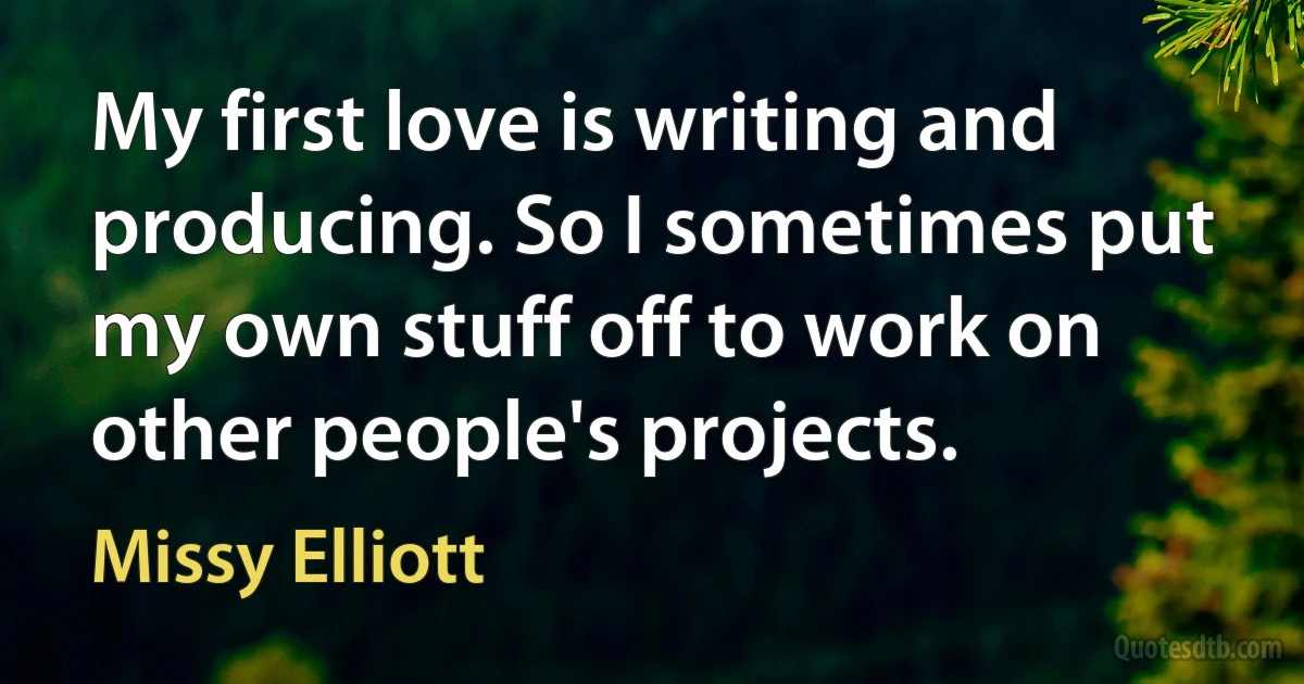 My first love is writing and producing. So I sometimes put my own stuff off to work on other people's projects. (Missy Elliott)