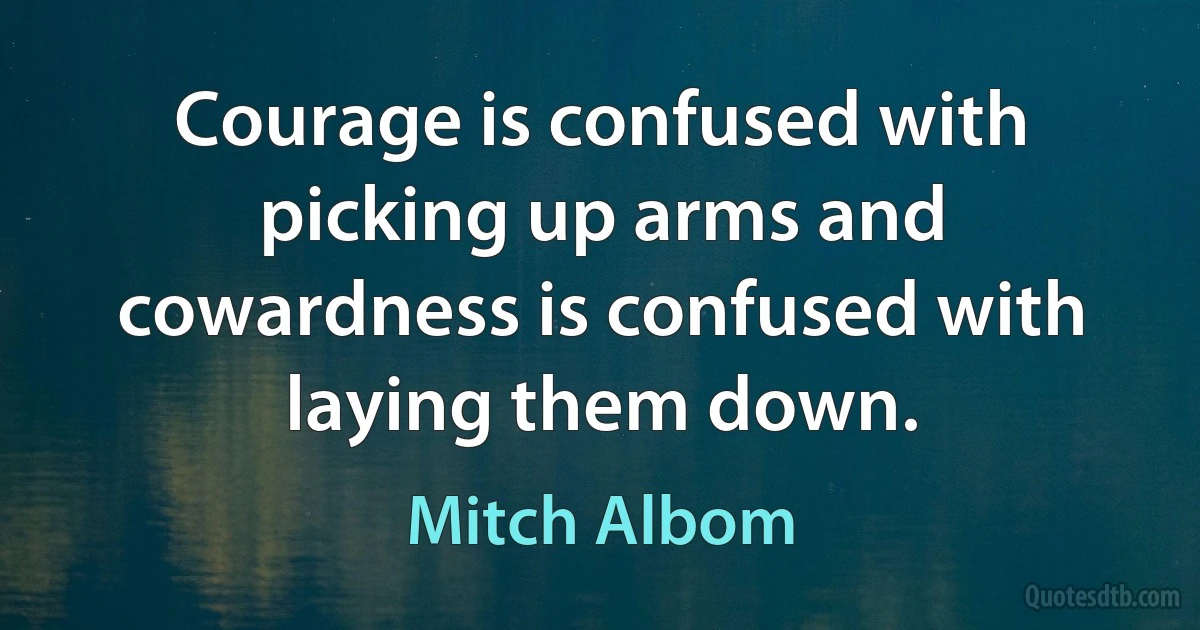 Courage is confused with picking up arms and cowardness is confused with laying them down. (Mitch Albom)