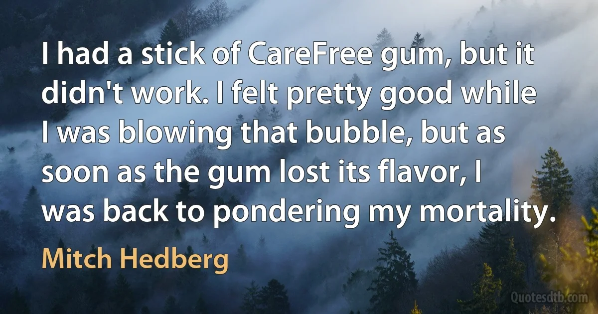 I had a stick of CareFree gum, but it didn't work. I felt pretty good while I was blowing that bubble, but as soon as the gum lost its flavor, I was back to pondering my mortality. (Mitch Hedberg)