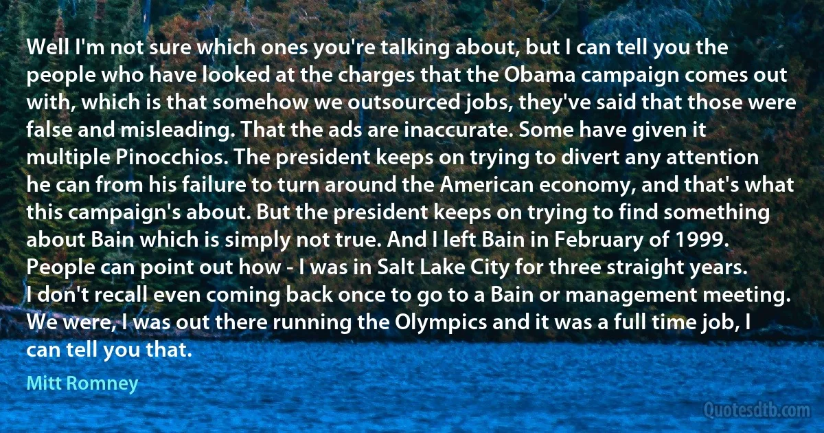 Well I'm not sure which ones you're talking about, but I can tell you the people who have looked at the charges that the Obama campaign comes out with, which is that somehow we outsourced jobs, they've said that those were false and misleading. That the ads are inaccurate. Some have given it multiple Pinocchios. The president keeps on trying to divert any attention he can from his failure to turn around the American economy, and that's what this campaign's about. But the president keeps on trying to find something about Bain which is simply not true. And I left Bain in February of 1999. People can point out how - I was in Salt Lake City for three straight years. I don't recall even coming back once to go to a Bain or management meeting. We were, I was out there running the Olympics and it was a full time job, I can tell you that. (Mitt Romney)