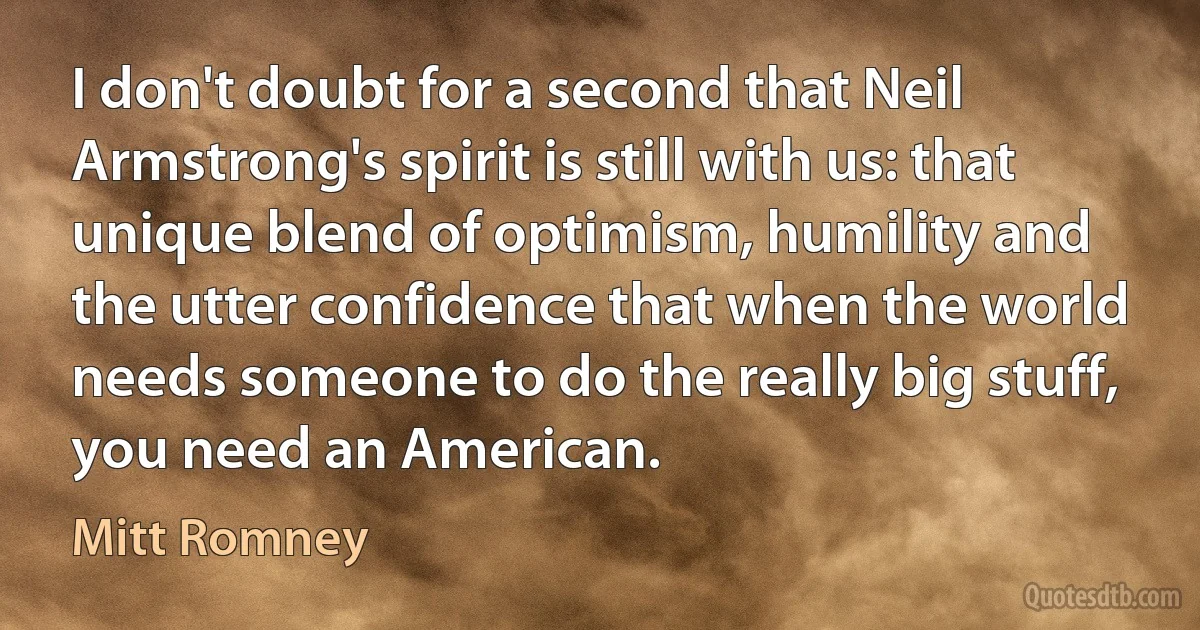 I don't doubt for a second that Neil Armstrong's spirit is still with us: that unique blend of optimism, humility and the utter confidence that when the world needs someone to do the really big stuff, you need an American. (Mitt Romney)