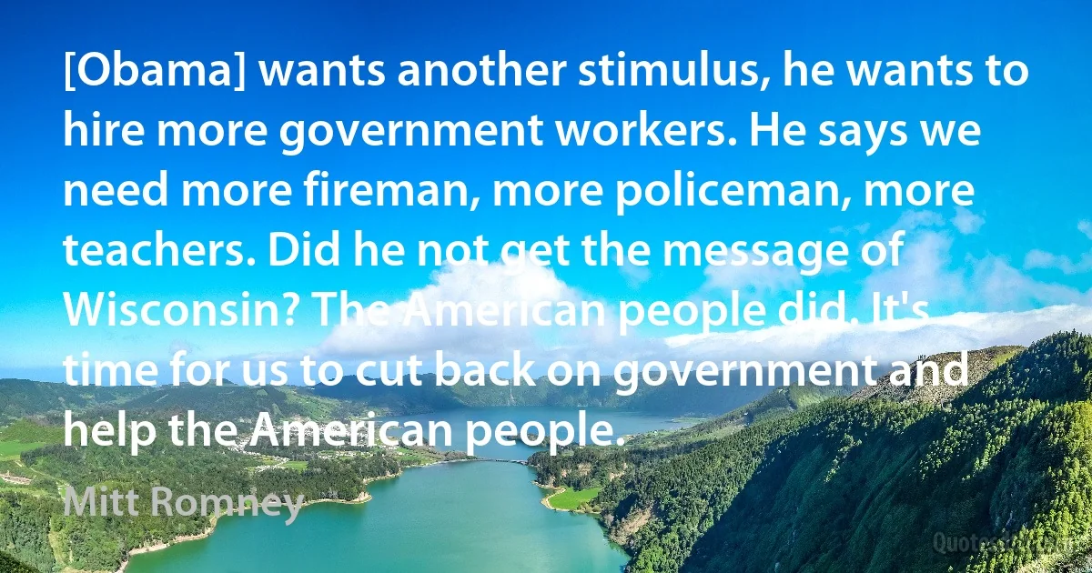 [Obama] wants another stimulus, he wants to hire more government workers. He says we need more fireman, more policeman, more teachers. Did he not get the message of Wisconsin? The American people did. It's time for us to cut back on government and help the American people. (Mitt Romney)