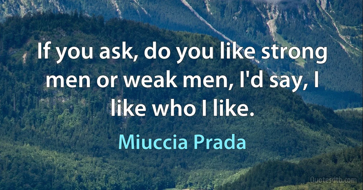 If you ask, do you like strong men or weak men, I'd say, I like who I like. (Miuccia Prada)