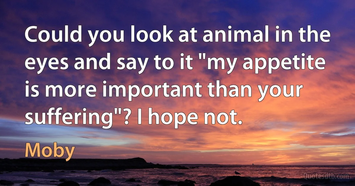 Could you look at animal in the eyes and say to it "my appetite is more important than your suffering"? I hope not. (Moby)