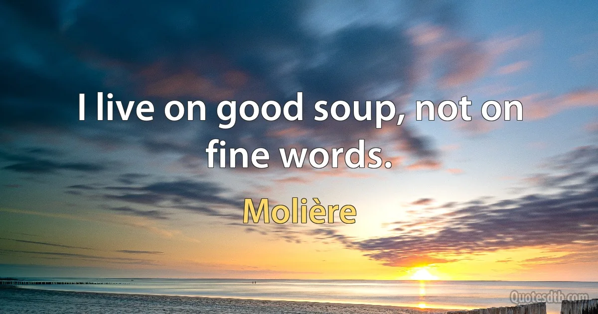 I live on good soup, not on fine words. (Molière)