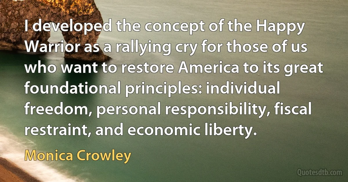 I developed the concept of the Happy Warrior as a rallying cry for those of us who want to restore America to its great foundational principles: individual freedom, personal responsibility, fiscal restraint, and economic liberty. (Monica Crowley)