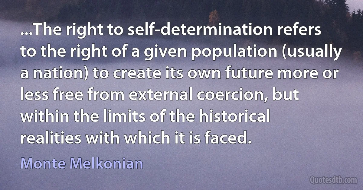 ...The right to self-determination refers to the right of a given population (usually a nation) to create its own future more or less free from external coercion, but within the limits of the historical realities with which it is faced. (Monte Melkonian)