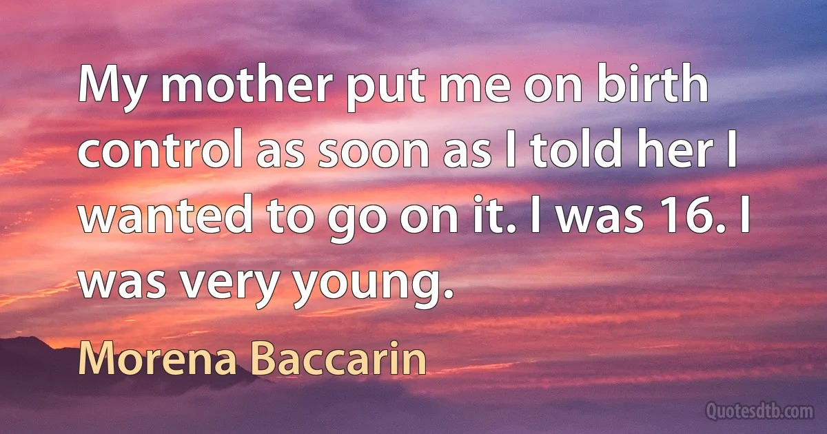 My mother put me on birth control as soon as I told her I wanted to go on it. I was 16. I was very young. (Morena Baccarin)