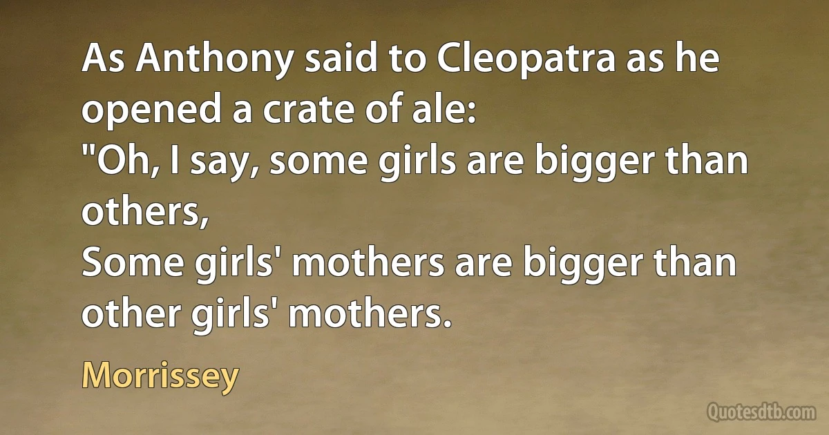 As Anthony said to Cleopatra as he opened a crate of ale:
"Oh, I say, some girls are bigger than others,
Some girls' mothers are bigger than other girls' mothers. (Morrissey)