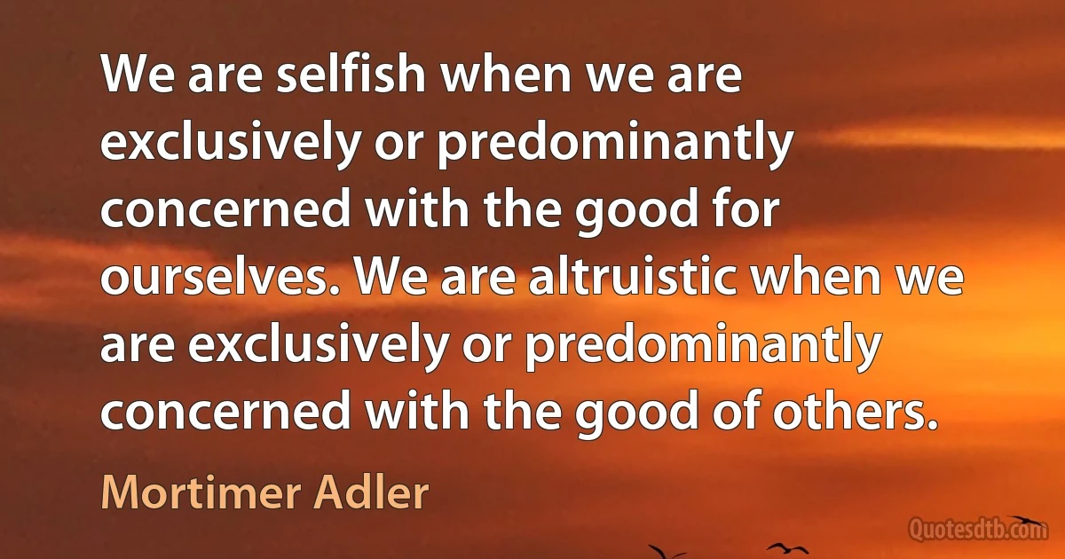 We are selfish when we are exclusively or predominantly concerned with the good for ourselves. We are altruistic when we are exclusively or predominantly concerned with the good of others. (Mortimer Adler)