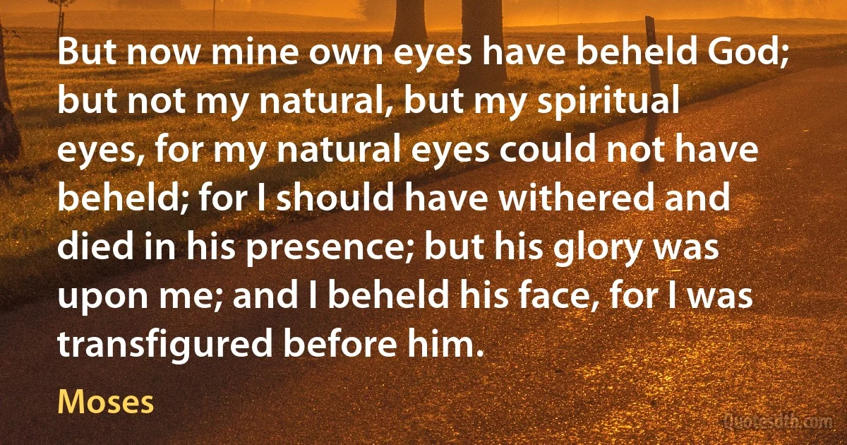 But now mine own eyes have beheld God; but not my natural, but my spiritual eyes, for my natural eyes could not have beheld; for I should have withered and died in his presence; but his glory was upon me; and I beheld his face, for I was transfigured before him. (Moses)