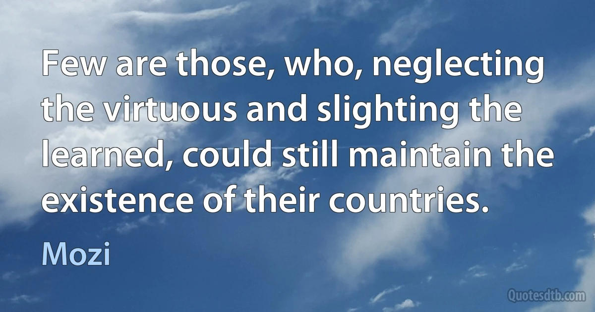 Few are those, who, neglecting the virtuous and slighting the learned, could still maintain the existence of their countries. (Mozi)