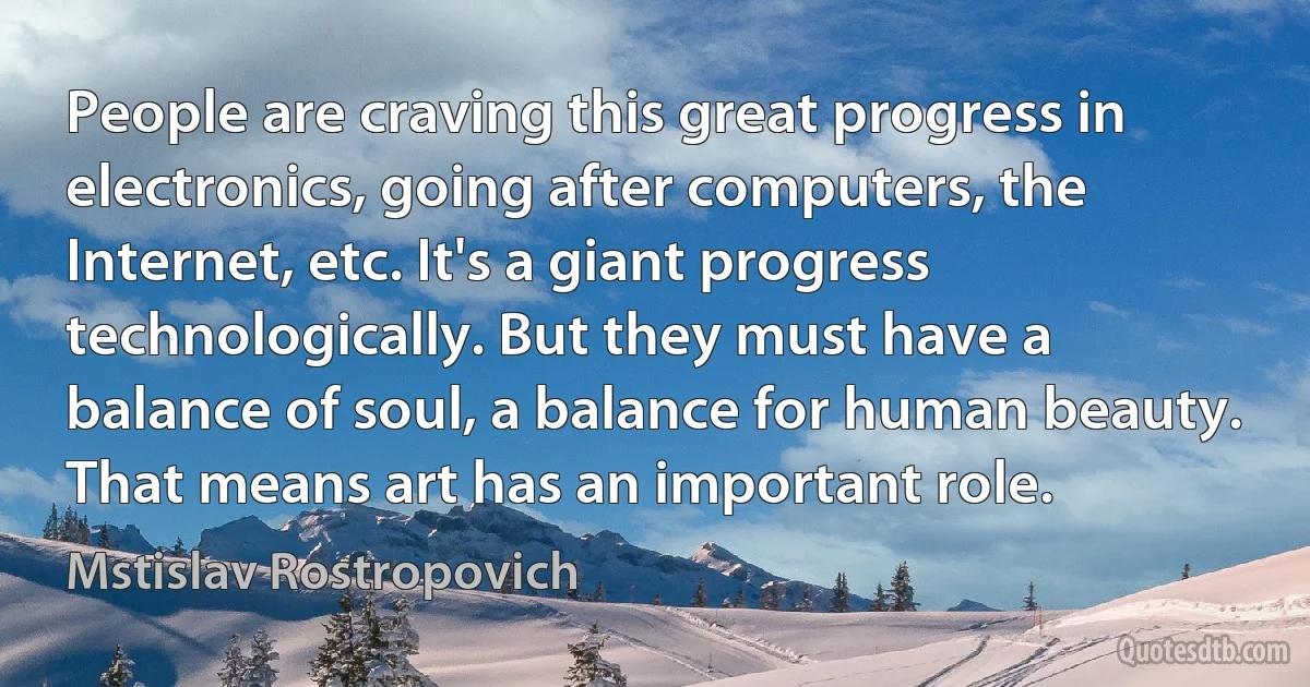 People are craving this great progress in electronics, going after computers, the Internet, etc. It's a giant progress technologically. But they must have a balance of soul, a balance for human beauty. That means art has an important role. (Mstislav Rostropovich)