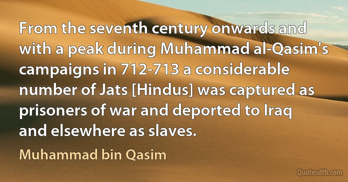 From the seventh century onwards and with a peak during Muhammad al-Qasim's campaigns in 712-713 a considerable number of Jats [Hindus] was captured as prisoners of war and deported to Iraq and elsewhere as slaves. (Muhammad bin Qasim)