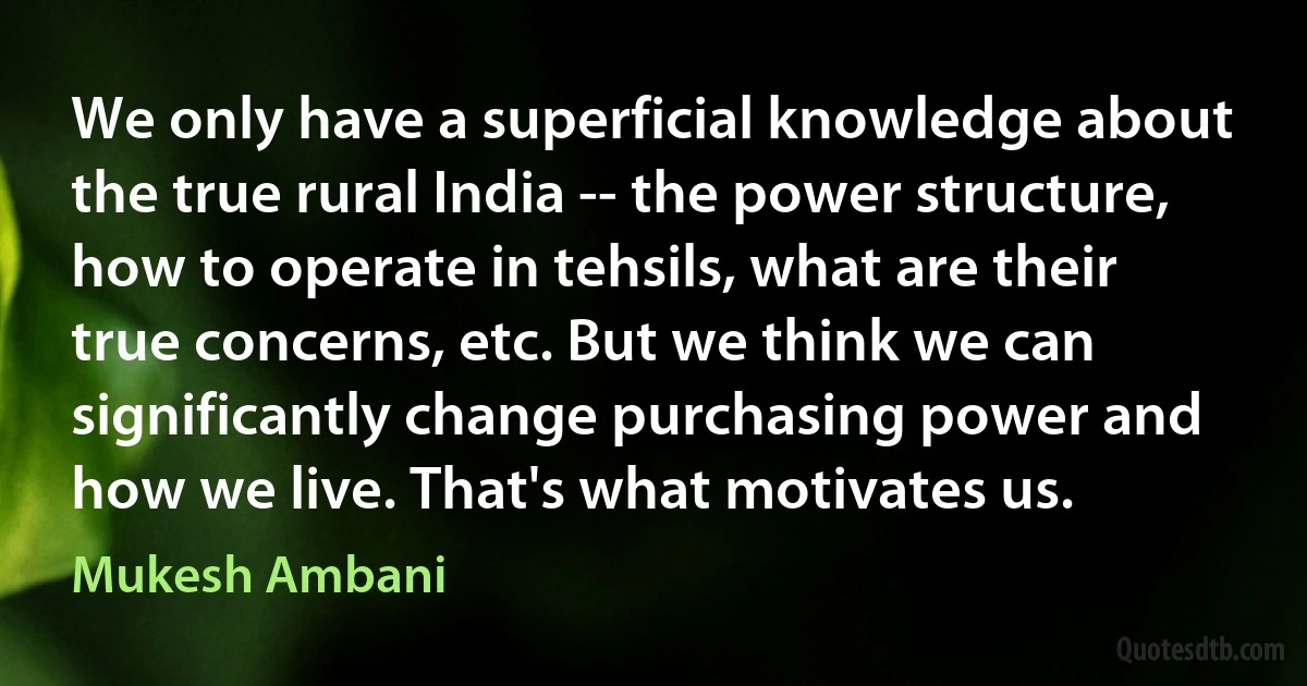 We only have a superficial knowledge about the true rural India -- the power structure, how to operate in tehsils, what are their true concerns, etc. But we think we can significantly change purchasing power and how we live. That's what motivates us. (Mukesh Ambani)