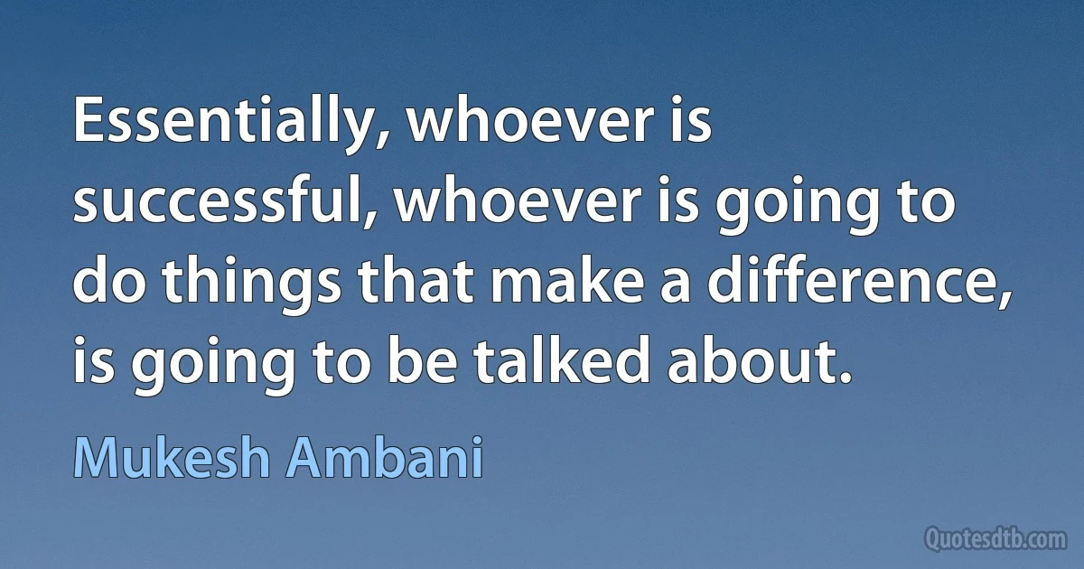 Essentially, whoever is successful, whoever is going to do things that make a difference, is going to be talked about. (Mukesh Ambani)