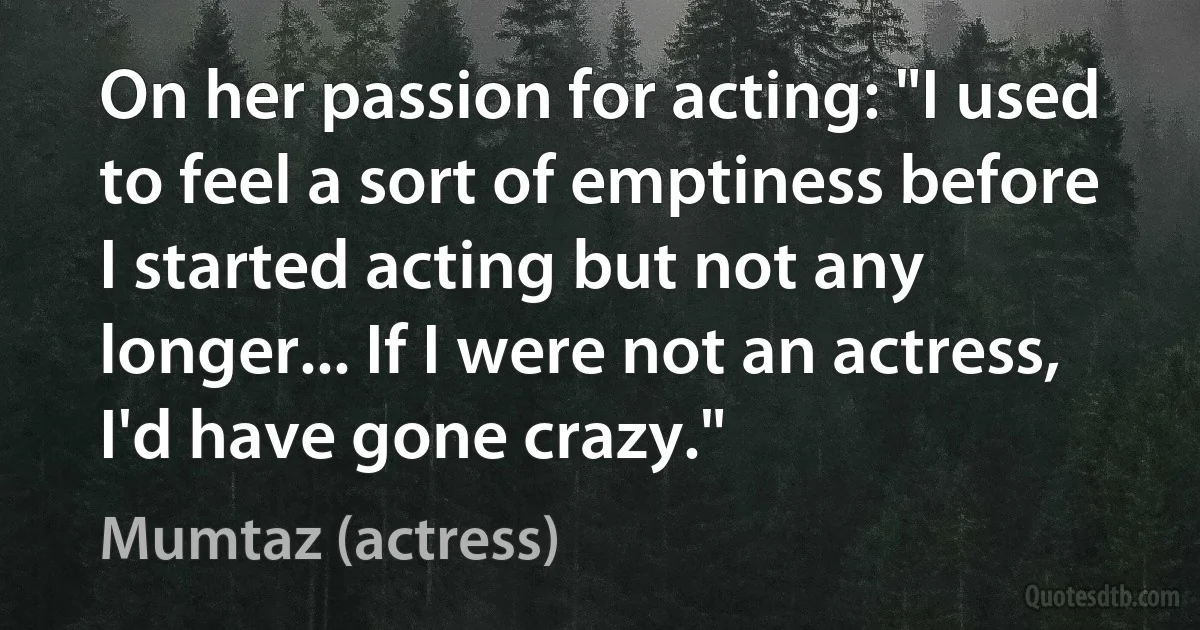 On her passion for acting: "I used to feel a sort of emptiness before I started acting but not any longer... If I were not an actress, I'd have gone crazy." (Mumtaz (actress))