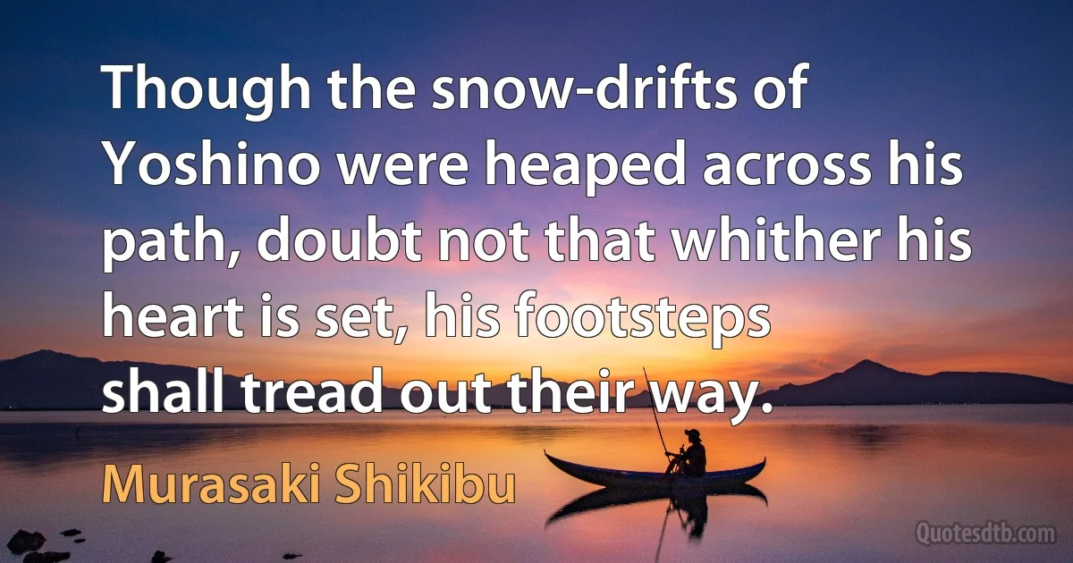 Though the snow-drifts of Yoshino were heaped across his path, doubt not that whither his heart is set, his footsteps shall tread out their way. (Murasaki Shikibu)