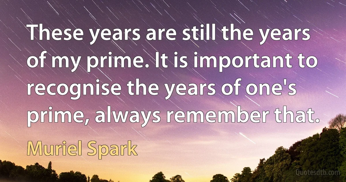 These years are still the years of my prime. It is important to recognise the years of one's prime, always remember that. (Muriel Spark)