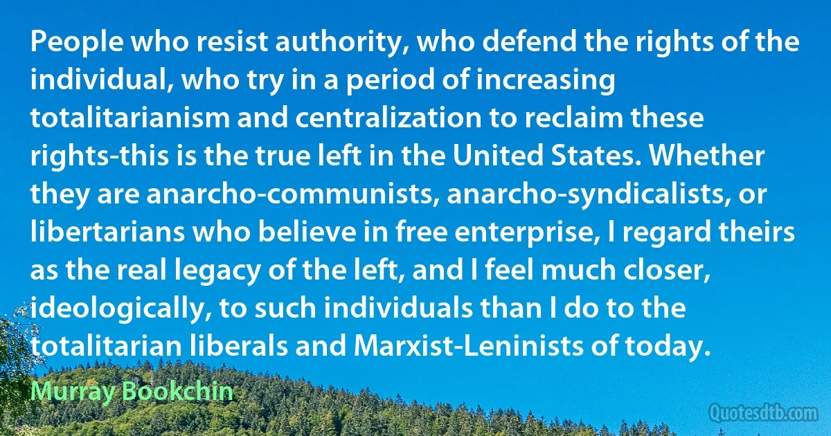 People who resist authority, who defend the rights of the individual, who try in a period of increasing totalitarianism and centralization to reclaim these rights-this is the true left in the United States. Whether they are anarcho-communists, anarcho-syndicalists, or libertarians who believe in free enterprise, I regard theirs as the real legacy of the left, and I feel much closer, ideologically, to such individuals than I do to the totalitarian liberals and Marxist-Leninists of today. (Murray Bookchin)