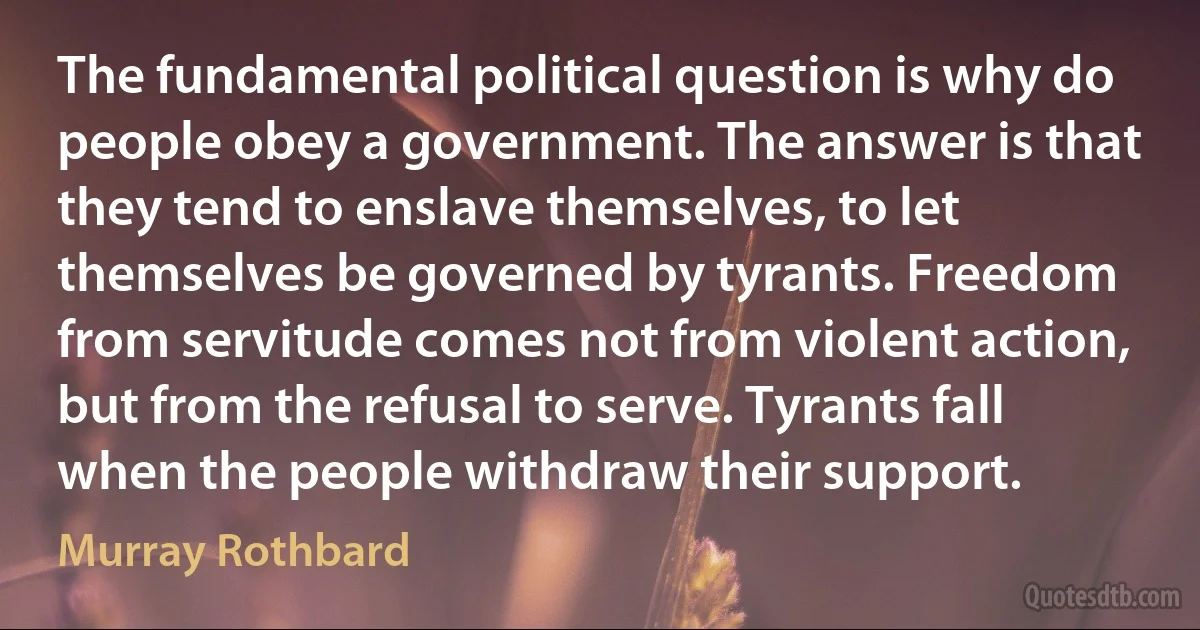 The fundamental political question is why do people obey a government. The answer is that they tend to enslave themselves, to let themselves be governed by tyrants. Freedom from servitude comes not from violent action, but from the refusal to serve. Tyrants fall when the people withdraw their support. (Murray Rothbard)