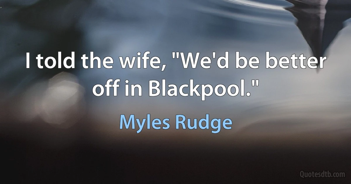 I told the wife, "We'd be better off in Blackpool." (Myles Rudge)