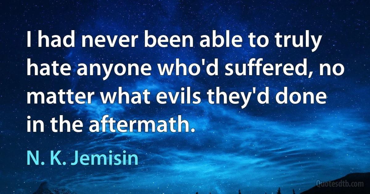 I had never been able to truly hate anyone who'd suffered, no matter what evils they'd done in the aftermath. (N. K. Jemisin)