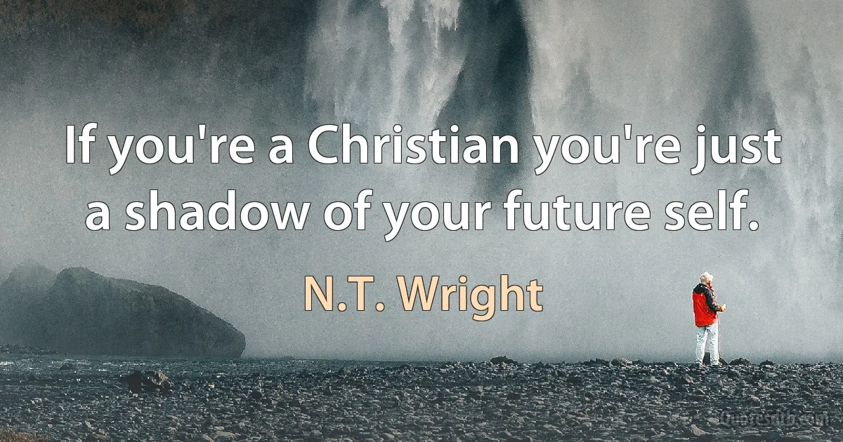 If you're a Christian you're just a shadow of your future self. (N.T. Wright)