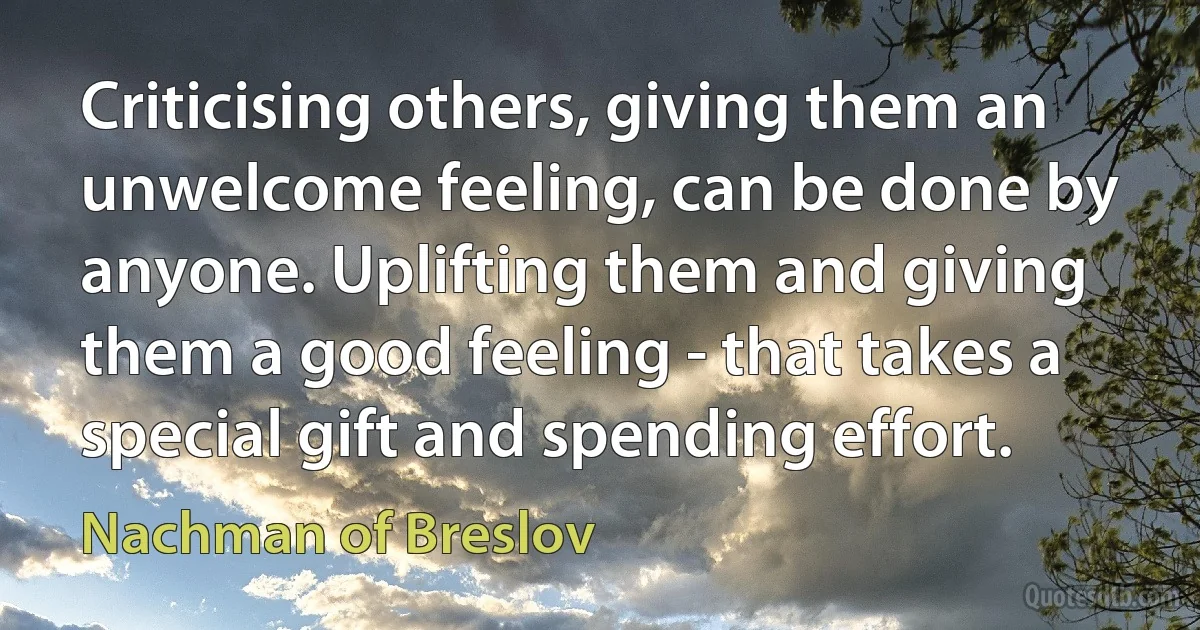 Criticising others, giving them an unwelcome feeling, can be done by anyone. Uplifting them and giving them a good feeling - that takes a special gift and spending effort. (Nachman of Breslov)