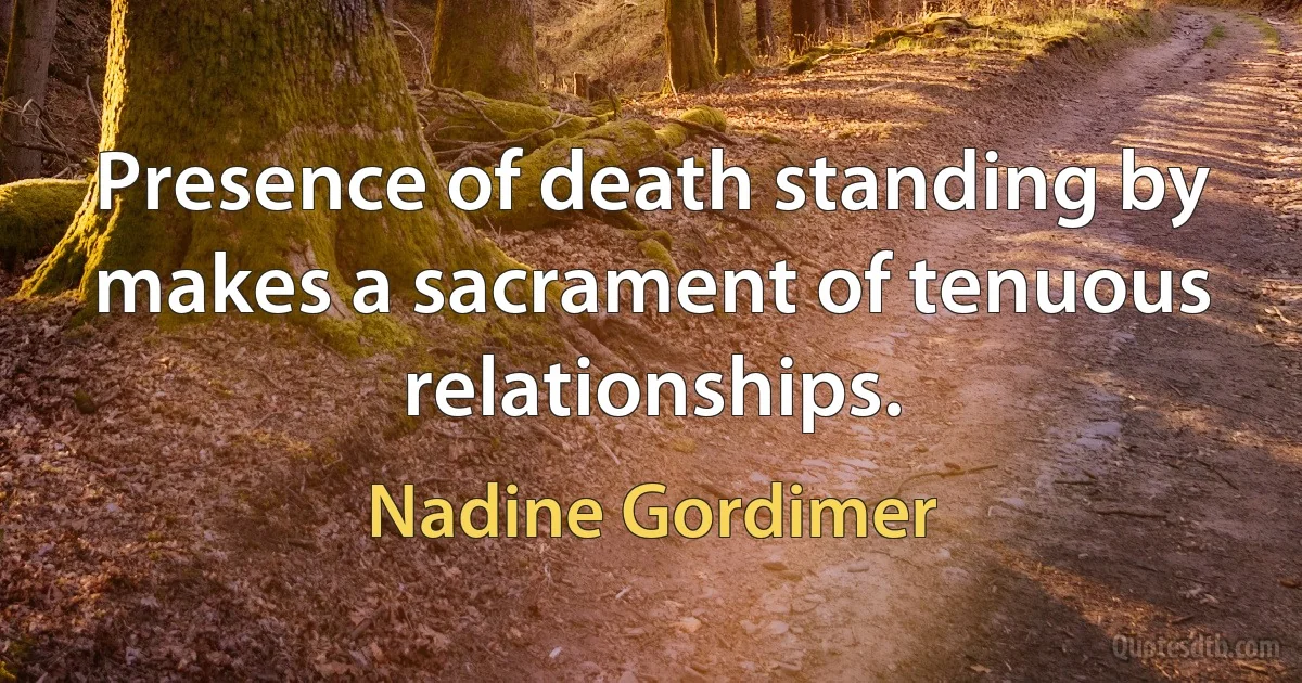 Presence of death standing by makes a sacrament of tenuous relationships. (Nadine Gordimer)