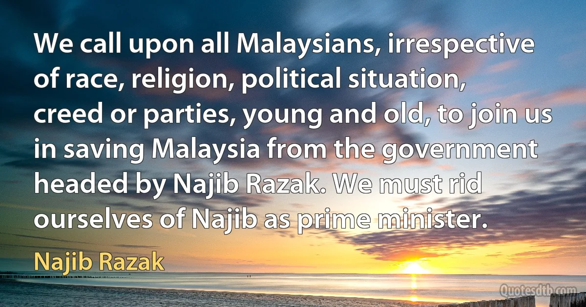 We call upon all Malaysians, irrespective of race, religion, political situation, creed or parties, young and old, to join us in saving Malaysia from the government headed by Najib Razak. We must rid ourselves of Najib as prime minister. (Najib Razak)