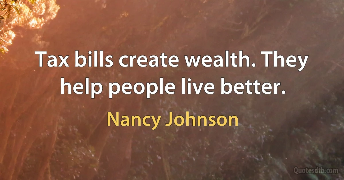 Tax bills create wealth. They help people live better. (Nancy Johnson)