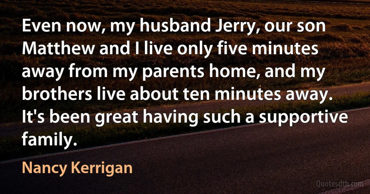 Even now, my husband Jerry, our son Matthew and I live only five minutes away from my parents home, and my brothers live about ten minutes away. It's been great having such a supportive family. (Nancy Kerrigan)