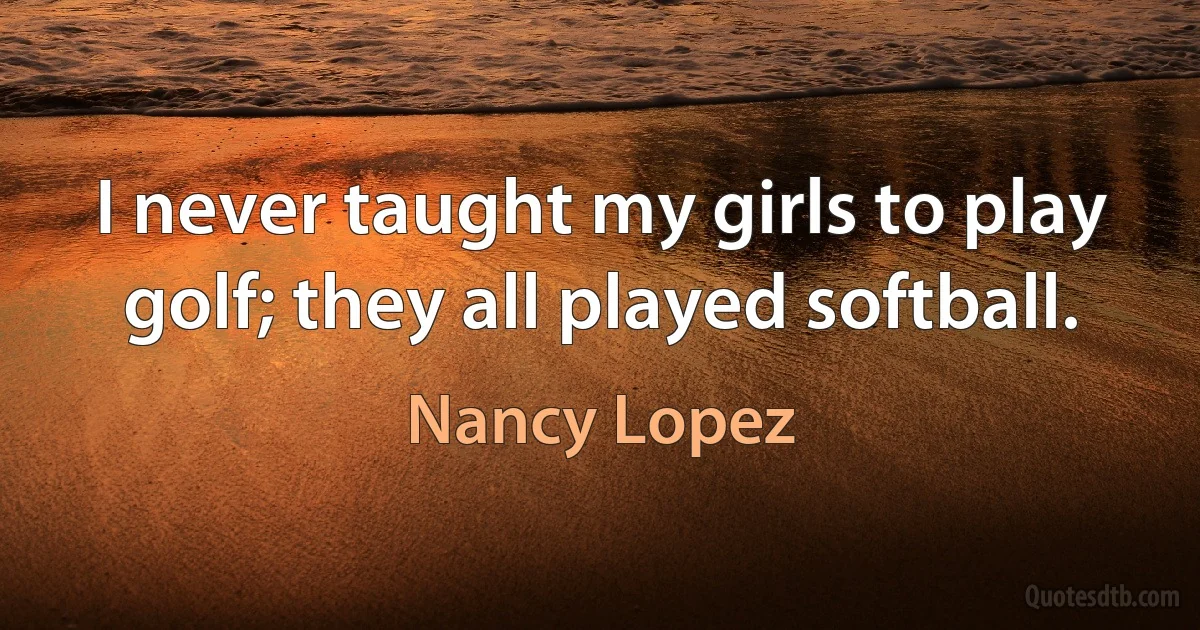 I never taught my girls to play golf; they all played softball. (Nancy Lopez)