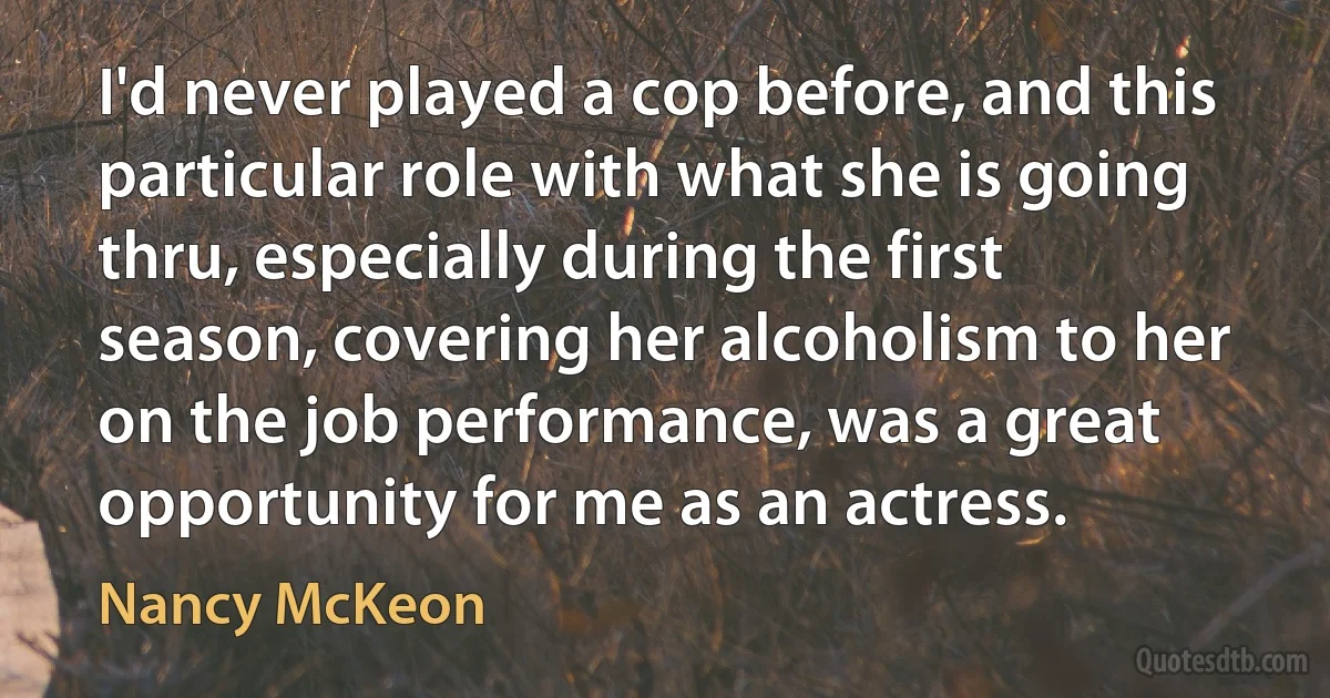 I'd never played a cop before, and this particular role with what she is going thru, especially during the first season, covering her alcoholism to her on the job performance, was a great opportunity for me as an actress. (Nancy McKeon)