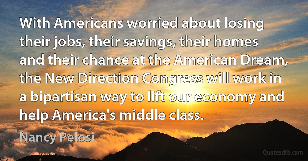 With Americans worried about losing their jobs, their savings, their homes and their chance at the American Dream, the New Direction Congress will work in a bipartisan way to lift our economy and help America's middle class. (Nancy Pelosi)