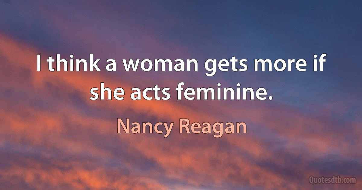 I think a woman gets more if she acts feminine. (Nancy Reagan)