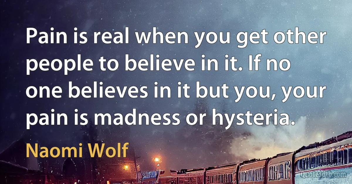 Pain is real when you get other people to believe in it. If no one believes in it but you, your pain is madness or hysteria. (Naomi Wolf)