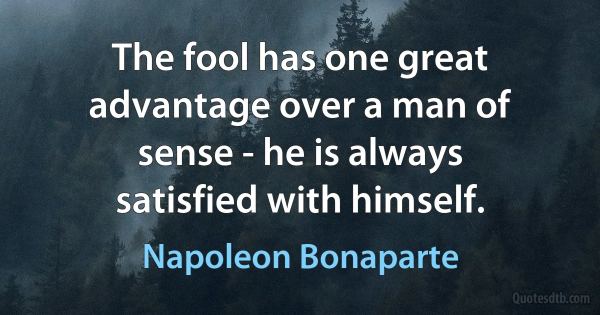 The fool has one great advantage over a man of sense - he is always satisfied with himself. (Napoleon Bonaparte)