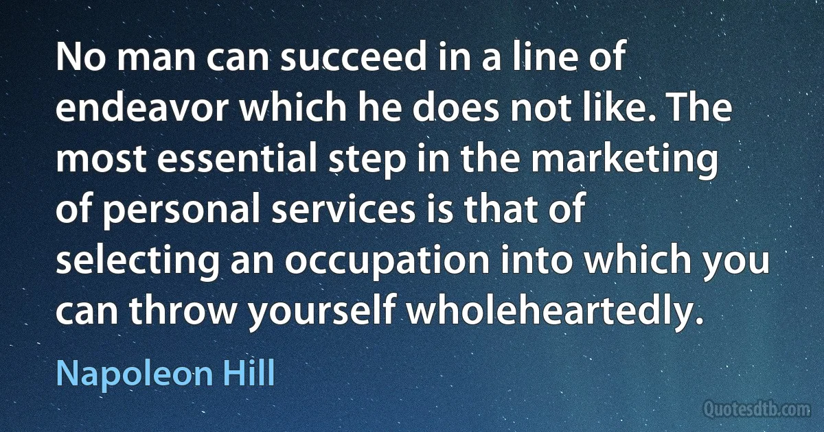 No man can succeed in a line of endeavor which he does not like. The most essential step in the marketing of personal services is that of selecting an occupation into which you can throw yourself wholeheartedly. (Napoleon Hill)