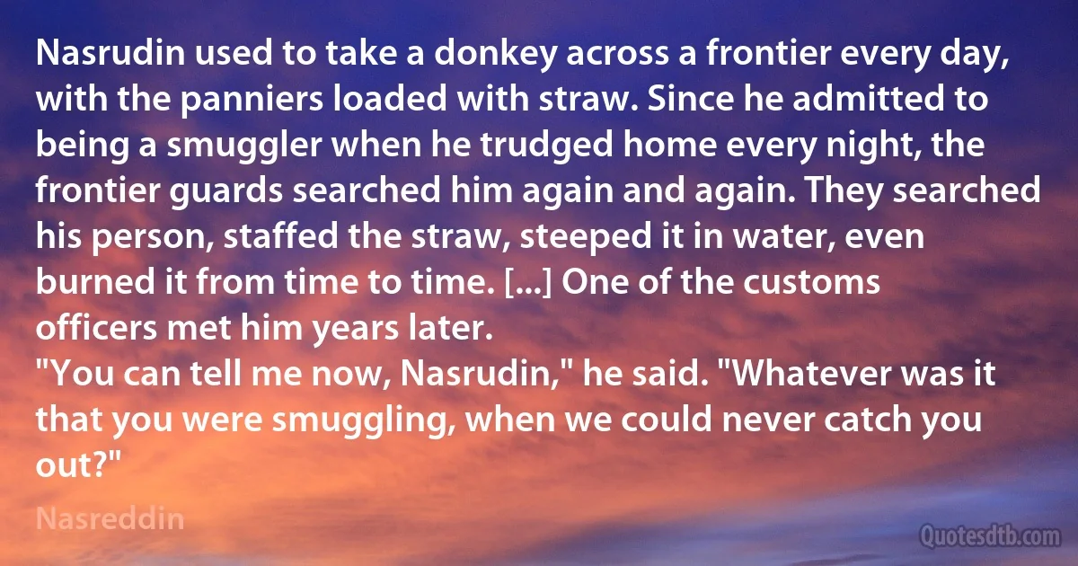 Nasrudin used to take a donkey across a frontier every day, with the panniers loaded with straw. Since he admitted to being a smuggler when he trudged home every night, the frontier guards searched him again and again. They searched his person, staffed the straw, steeped it in water, even burned it from time to time. [...] One of the customs officers met him years later.
"You can tell me now, Nasrudin," he said. "Whatever was it that you were smuggling, when we could never catch you out?" (Nasreddin)