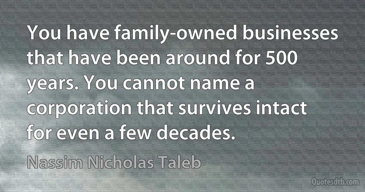 You have family-owned businesses that have been around for 500 years. You cannot name a corporation that survives intact for even a few decades. (Nassim Nicholas Taleb)