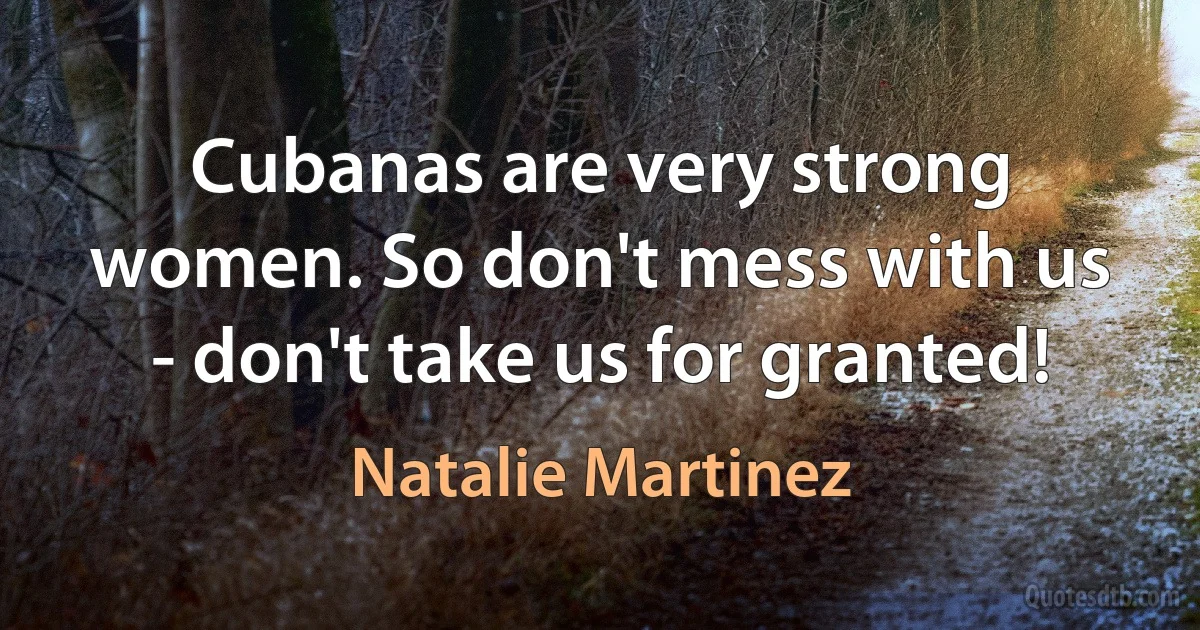 Cubanas are very strong women. So don't mess with us - don't take us for granted! (Natalie Martinez)