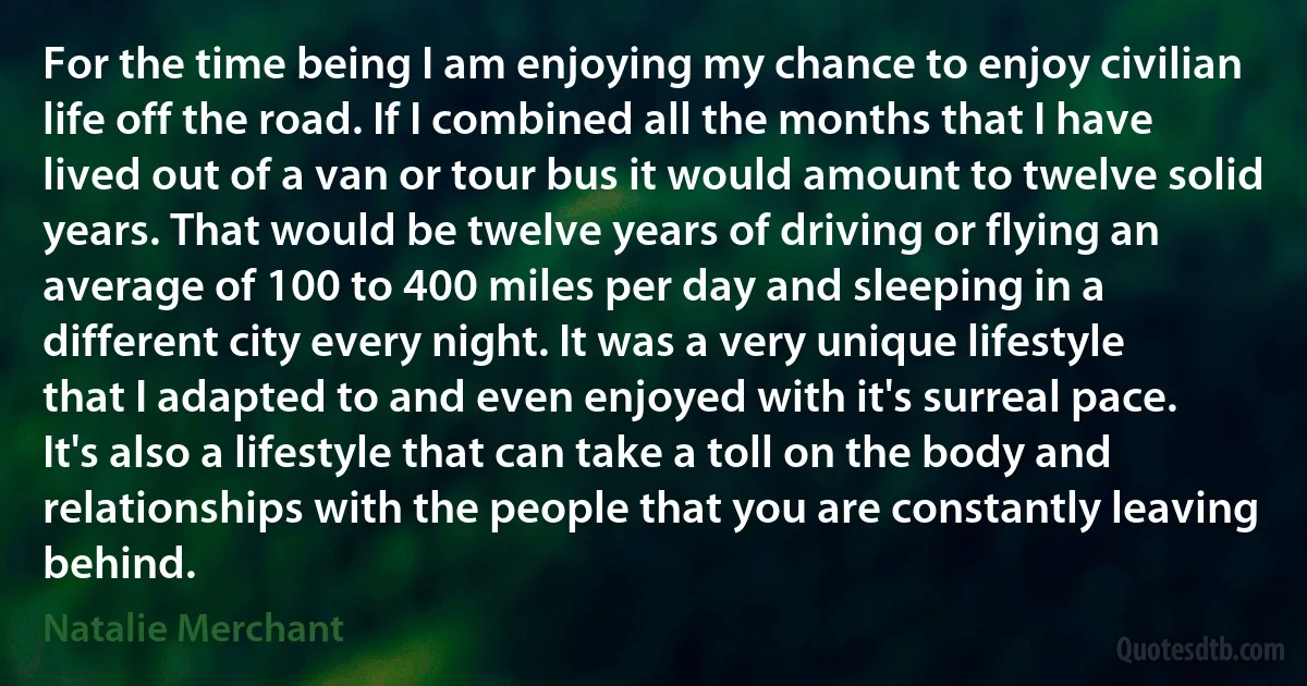 For the time being I am enjoying my chance to enjoy civilian life off the road. If I combined all the months that I have lived out of a van or tour bus it would amount to twelve solid years. That would be twelve years of driving or flying an average of 100 to 400 miles per day and sleeping in a different city every night. It was a very unique lifestyle that I adapted to and even enjoyed with it's surreal pace. It's also a lifestyle that can take a toll on the body and relationships with the people that you are constantly leaving behind. (Natalie Merchant)