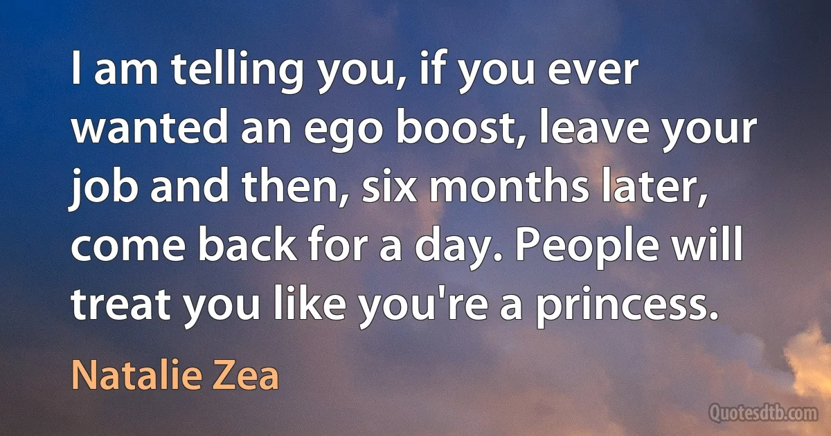 I am telling you, if you ever wanted an ego boost, leave your job and then, six months later, come back for a day. People will treat you like you're a princess. (Natalie Zea)