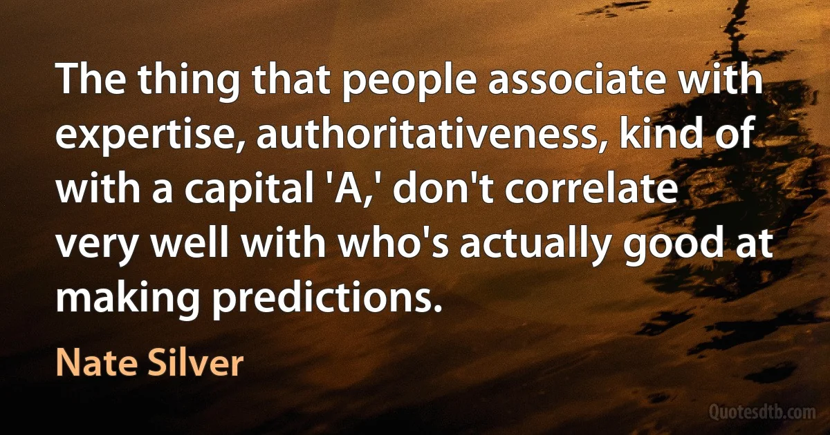 The thing that people associate with expertise, authoritativeness, kind of with a capital 'A,' don't correlate very well with who's actually good at making predictions. (Nate Silver)